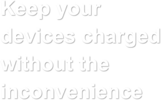Keep your 
devices charged 
without the inconvenience   