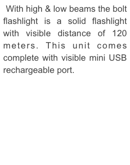  With high & low beams the bolt flashlight is a solid flashlight with visible distance of 120 meters. This unit comes complete with visible mini USB rechargeable port. 
