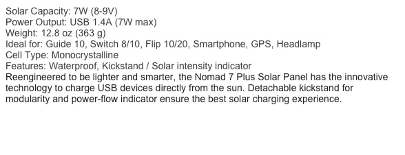 Solar Capacity: 7W (8-9V)
Power Output: USB 1.4A (7W max)
Weight: 12.8 oz (363 g)
Ideal for: Guide 10, Switch 8/10, Flip 10/20, Smartphone, GPS, Headlamp
Cell Type: Monocrystalline
Features: Waterproof, Kickstand / Solar intensity indicator
Reengineered to be lighter and smarter, the Nomad 7 Plus Solar Panel has the innovative technology to charge USB devices directly from the sun. Detachable kickstand for modularity and power-flow indicator ensure the best solar charging experience.
